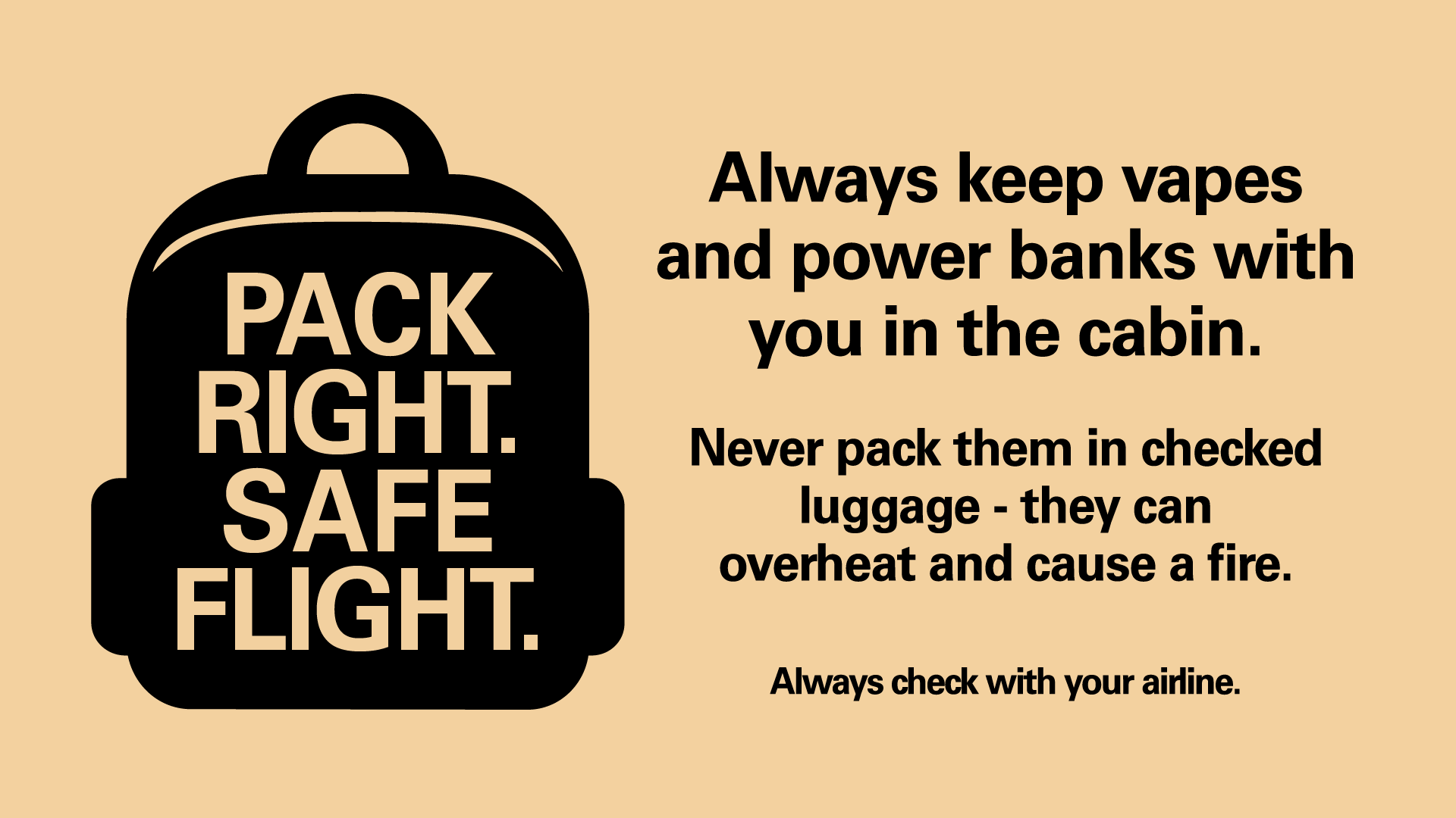 Graphic with a backpack that reads, Pack Right. Safe Flight. Always keep vapes and power banks with you in the cabin. Never pack them in checked luggage - they can overheat and cause a fire. Always check with your airline.