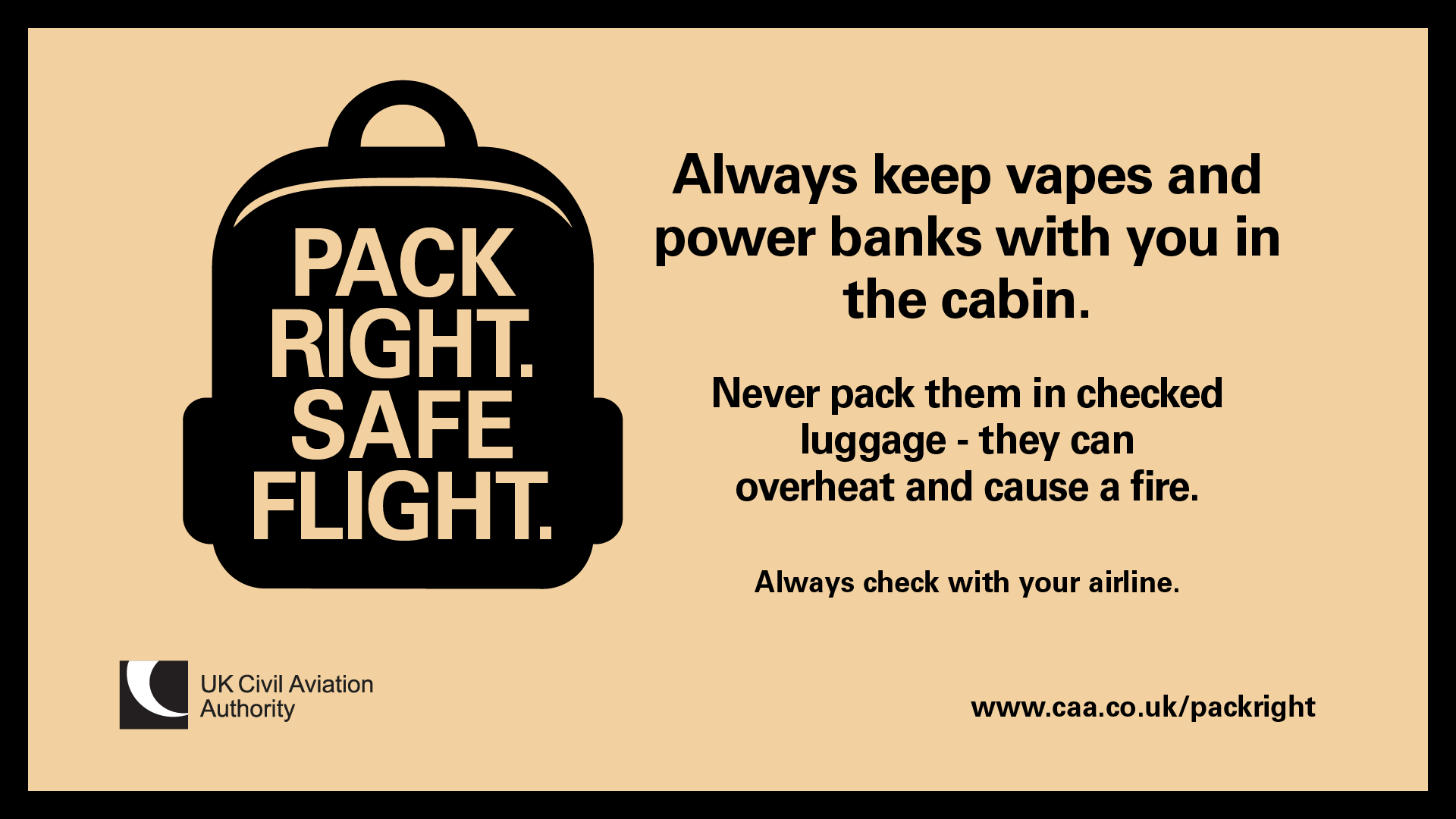 Pack Right. Safe Flight. Always keep vapes and power banks with you in the cabin. Never pack them in checked luggage - they can overheat and cause a fire. Always check with your airline. www.caa.co.uk/packright